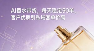 AI香水带货，每天稳定50单，客户优质引私域客单价高-副业网创