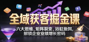 全域获客掘金课：六大思维、矩阵裂变、浴缸鱼饵，解锁企业业绩增长密码-副业网创