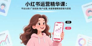小红书运营精华课-更新：平台认知/广告投放/账户设置,快速掌握精准获客与变现-副业网创