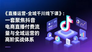 《直播运营-全域千川线下课》：一套聚焦抖音电商直播付费流量与全域运营的高阶实战体系-副业网创