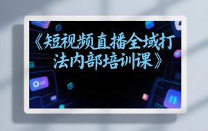 东仔短视频直播全域打法内部培训课【飞书文档】-副业网创
