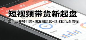 短视频带货新起盘：三平台养号引流+朋友圈运营+话术团队全流程-副业网创