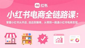 小红书电商全链路课:掌握小红书从开店、选品到爆单,从零到一跑通小红书电商变现-副业网创