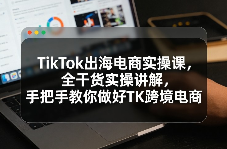 TikTok出海电商实操课，全干货实操讲解，手把手教你做好TK跨境电商-副业网创
