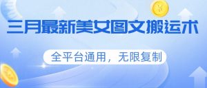 三月最新美女图文搬运术，全平台通用，无限复制-副业网创