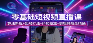 零基础短视频直播课：算法新规+起号打法+抖加投放+剪辑特效全精通-副业网创