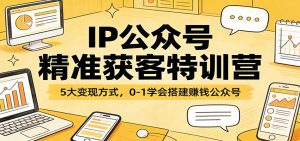 IP公众号精准获客特训营：5大变现方式，0-1学会搭建赚钱公众号-副业网创