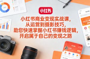 小红书商业变现实战课，从运营到摄影技巧，助您快速掌握小红书賺钱逻辑，开启属于自己的变现之路-副业网创