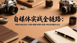 自媒体实战全链路：掌握从商业定位→文案→拍摄→剪辑→运营→转化的完整方法论-副业网创