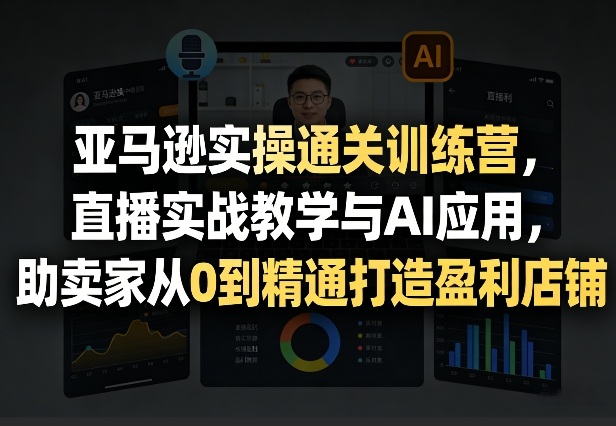 亚马逊实操通关训练营，直播实战教学与AI应用，助卖家从0到精通打造盈利店铺(更新3月23日)-副业网创