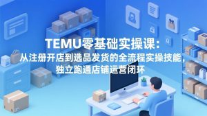 TEMU零基础实操课：从注册开店到选品发货的全流程实操技能，独立跑通店铺运营闭环-副业网创