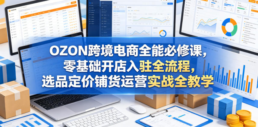 OZON跨境电商全能必修课,零基础开店入驻全流程,选品定价铺货运营实战全教学(更新0605)-副业网创