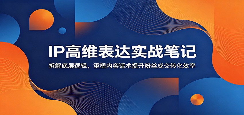 IP高维表达实战笔记：拆解底层逻辑，重塑内容话术提升粉丝成交转化效率-副业网创