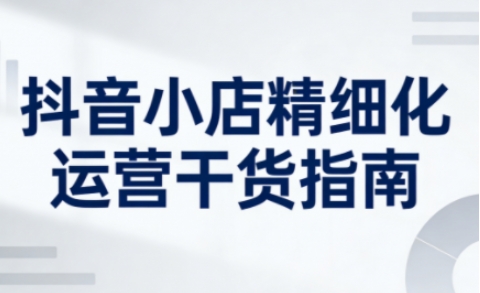 抖音小店精细化运营干货指南新版，助力商家系统提升店铺运营能力(更新26年6月)-副业网创