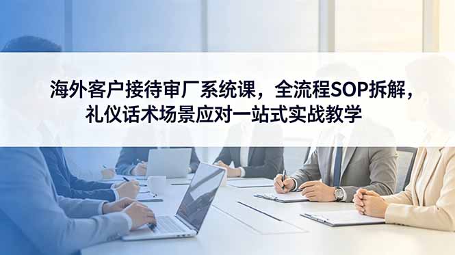 海外客户接待审厂系统课，全流程SOP拆解，礼仪话术场景应对一站式实战教学-副业网创