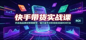 快手带货实战课：开店选品素材剪辑教学，磁力金牛分阶段投流高ROI打法-副业网创