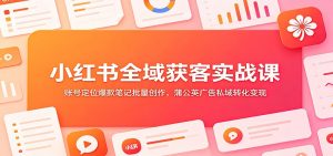 小红书全域获客实战课:账号定位爆款笔记批量创作,蒲公英广告私域转化变现-副业网创