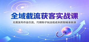 全域截流获客实战课:无需发布作品引流,巧用钩子玩法低成本抓取精准客源-副业网创