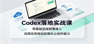 Codex落地实战课：零基础完成部署接入，活用任务规划拓展办公创作能力-副业网创