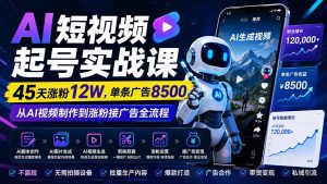 AI短视频起号实战课：45天涨粉12W，单条广告8500，从AI视频制作到涨粉接广告全流程-副业网创