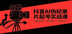 抖音AI伪纪录片起号实战课：完整制作流程，提示词素材，对标账号分析-副业网创