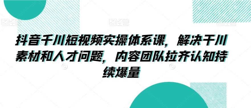抖音千川短视频实操体系课，解决干川素材和人才问题，内容团队拉齐认知持续爆量-副业网创