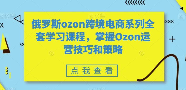 俄罗斯ozon跨境电商系列全套学习课程，掌握Ozon运营技巧和策略-副业网创