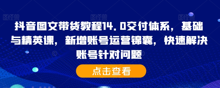 抖音图文带货教程14.0交付体系，基础与精英课，新增账号运营锦囊，快速解决账号针对问题-副业网创