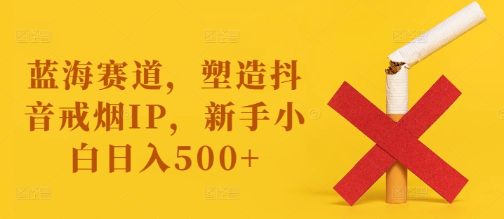 蓝海赛道，塑造抖音戒烟IP，新手小白日入500+【揭秘】-副业网创