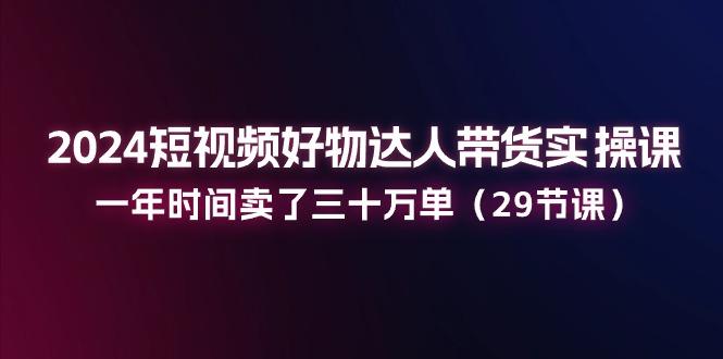 2024短视频好物达人带货实操课：一年时间卖了三十万单(29节课-副业网创