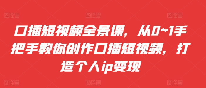 口播短视频全景课，​从0~1手把手教你创作口播短视频，打造个人ip变现-副业网创