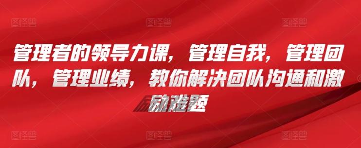 管理者的领导力课，​管理自我，管理团队，管理业绩，​教你解决团队沟通和激励难题-副业网创