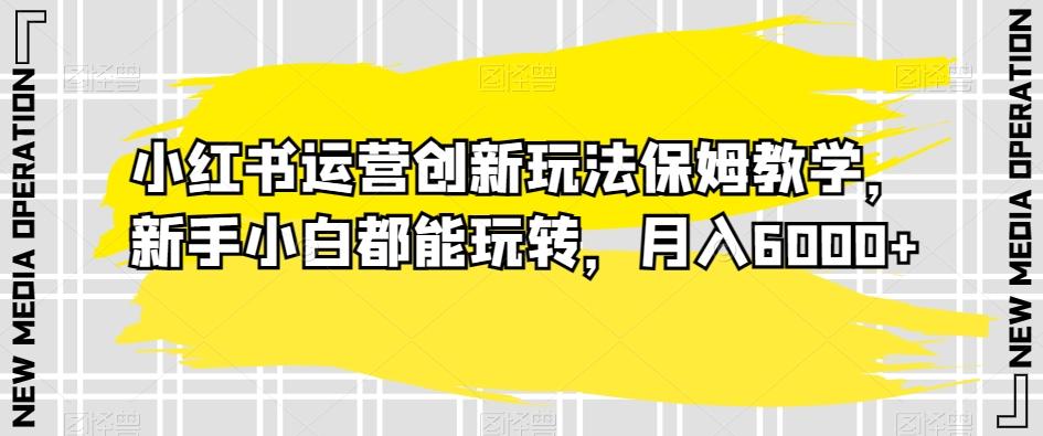 小红书运营创新玩法保姆教学，新手小白都能玩转，月入6000+【揭秘】-副业网创