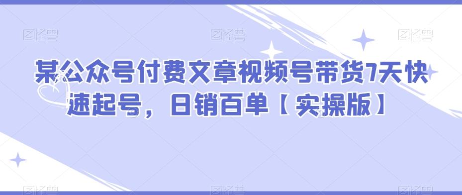 某公众号付费文章视频号带货7天快速起号，日销百单【实操版】-副业网创