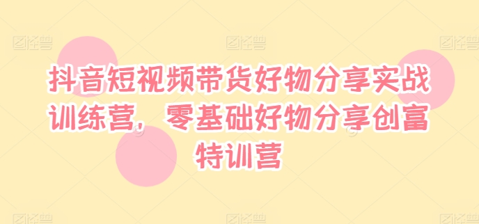 抖音短视频带货好物分享实战训练营，零基础好物分享创富特训营-副业网创