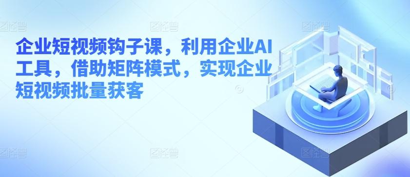 企业短视频钩子课，利用企业AI工具，借助矩阵模式，实现企业短视频批量获客-副业网创