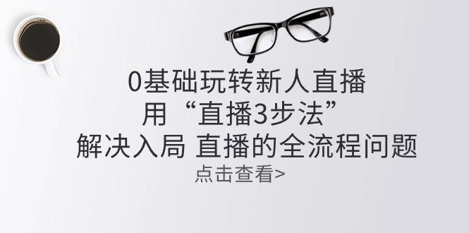 零基础玩转新人直播：用“直播3步法”解决入局 直播全流程问题-副业网创