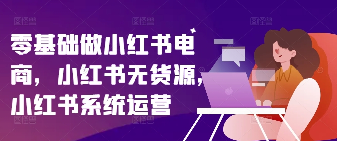 零基础做小红书电商，小红书无货源，小红书系统运营-副业网创