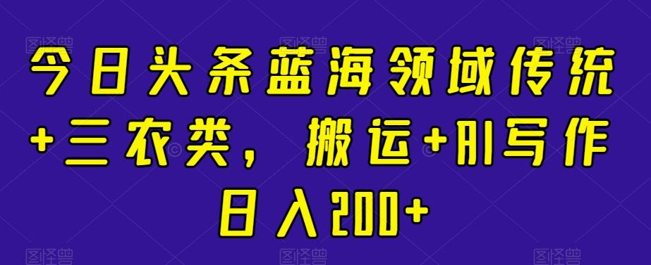 今日头条蓝海领域传统+三农类，搬运+AI写作日入200+-副业网创