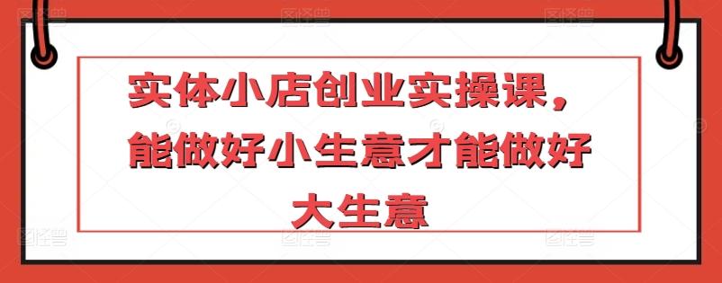实体小店创业实操课，能做好小生意才能做好大生意-副业网创