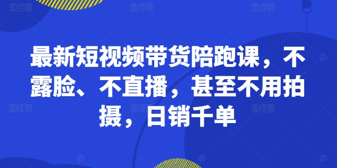 最新短视频带货陪跑课，不露脸、不直播，甚至不用拍摄，日销千单-副业网创