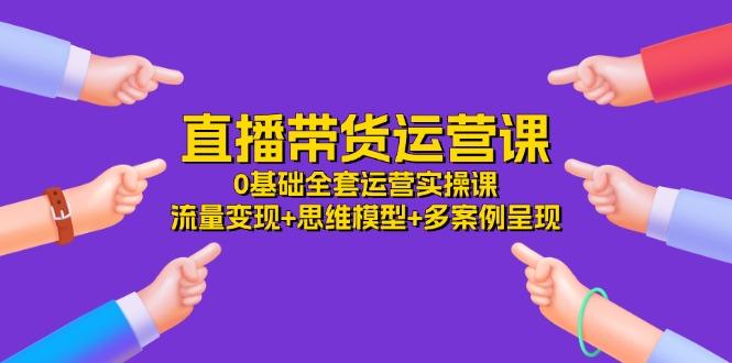 直播带货运营课，0基础全套运营实操课 流量变现+思维模型+多案例呈现-34节-副业网创
