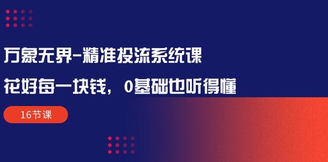 万象无界-精准投流系统课：花好 每一块钱，0基础也听得懂(16节课-副业网创