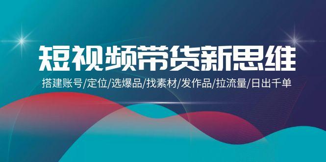 (9837期)短视频带货新思维：搭建账号/定位/选爆品/找素材/发作品/拉流量/日出千单-副业网创