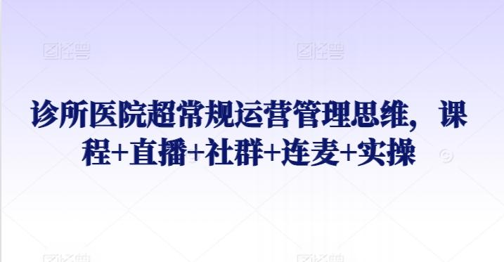 诊所医院超常规运营管理思维，课程+直播+社群+连麦+实操-副业网创