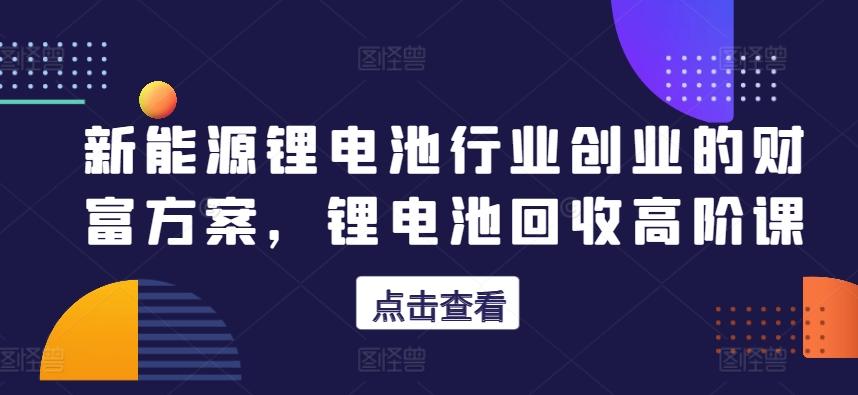 新能源锂电池行业创业的财富方案，锂电池回收高阶课-副业网创