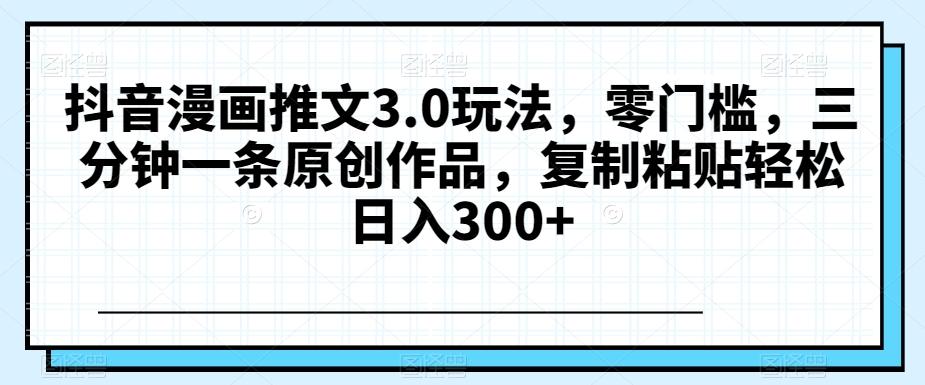 抖音漫画推文3.0玩法，零门槛，三分钟一条原创作品，复制粘贴轻松日入300+【揭秘】-副业网创