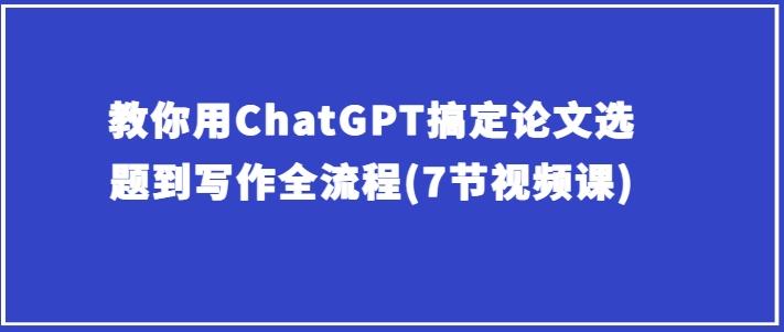 教你用ChatGPT搞定论文选题到写作全流程(7节视频课)-副业网创