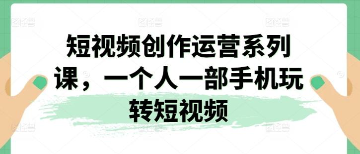 短视频创作运营系列课，一个人一部手机玩转短视频-副业网创