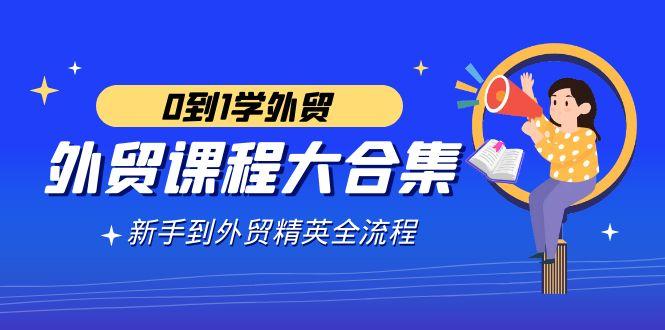 外贸-课程大合集，0到1学外贸，新手到外贸精英全流程(180节课)-副业网创